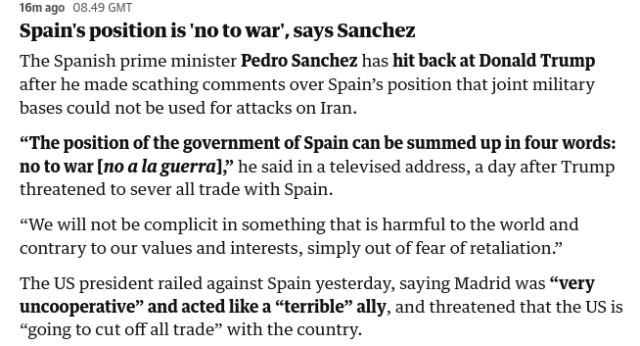 16m ago 08.49 GMT

Spain's position is 'no to war’, says Sanchez

The Spanish prime minister Pedro Sanchez has hit back at Donald Trump after he made scathing comments over Spain’s position that joint military
bases could not be used for attacks on Iran.

“The position of the government of Spain can be summed up in four words: no to war [no a la guerra];’ he said in a televised address, a day after Trump
threatened to sever all trade with Spain.

“We will not be complicit in something that is harmful to the world and contrary to our values and interests, simply out of fear of retaliation.”

The US president railed against Spain yesterday, saying Madrid was “very uncooperative” and acted like a “terrible” ally, and threatened that the US is
“going to cut off all trade” with the country.