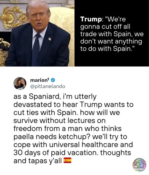 Das Bild ist ein Split-Screen-Meme, das ein Foto von Donald Trump mit einem Twitter-Post kombiniert. Auf dem Foto sitzt Trump auf einem Stuhl mit aufwendigen, goldenen Wanddekorationen im Hintergrund. Er trägt einen dunklen Anzug, ein weißes Hemd und eine dunkle Krawatte mit einer kleinen Anstecknadel am Revers. Rechts neben dem Foto befindet sich ein schwarzer Hintergrund mit weißem Text, der lautet: "Trump: 'Wir werden alle Handelsbeziehungen mit Spanien abbrechen, wir wollen nichts mit Spanien zu tun haben.'" Darunter befindet sich der Twitter-Post von [@]pitlanelando (mit einem blauen Häkchen), der lautet: "Als Spanier bin ich zutiefst erschüttert, zu hören, dass Trump die Beziehungen zu Spanien abbrechen will. Wie sollen wir ohne Vorlesungen über Freiheit von einem Mann überleben, der denkt, Paella braucht Ketchup? Wir werden versuchen, mit einer allgemeinen Gesundheitsversorgung und 30 Tagen bezahltem Urlaub zurechtzukommen. Gedanken und Tapas, Leute 🇪🇸". Im unteren rechten Eck des Twitter-Post-Bereichs befindet sich ein kleines, kreisförmiges Logo mit der Aufschrift "THE RESISTANCE" und einem Regenbogen-Design.

Bereitgestellt von @altbot, privat und lokal generiert mit Qwen3-Vl:8b
