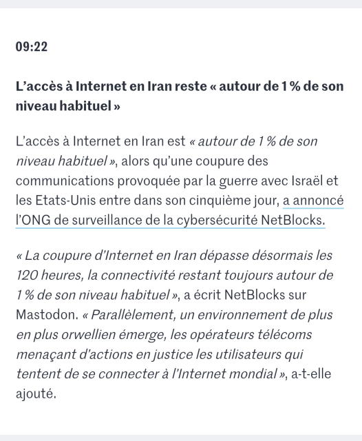 Screenshot of a "live news" saying

"09:22

L’accès à Internet en Iran reste « autour de 1 % de son niveau habituel »

L’accès à Internet en Iran est « autour de 1 % de son niveau habituel », alors qu’une coupure des communications provoquée par la guerre avec Israël et les Etats-Unis entre dans son cinquième jour, a annoncé l’ONG de surveillance de la cybersécurité NetBlocks.

« La coupure d’Internet en Iran dépasse désormais les 120 heures, la connectivité restant toujours autour de 1 % de son niveau habituel », a écrit NetBlocks sur Mastodon. « Parallèlement, un environnement de plus en plus orwellien émerge, les opérateurs télécoms menaçant d’actions en justice les utilisateurs qui tentent de se connecter à l’Internet mondial », a-t-elle ajouté."