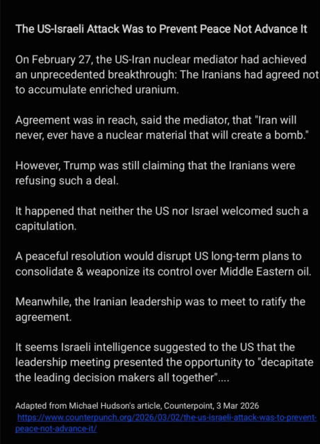 The US-Israeli Attack Was to Prevent Peace Not Advance It
On February 27, the US-Iran nuclear mediator had achieved
an unprecedented breakthrough: The Iranians had agreed not
to accumulate enriched uranium.

Agreement was in reach, said the mediator, that "Iran will
never, ever have a nuclear material that will create a bomb."
However, Trump was still claiming that the Iranians were
refusing such a deal.

It happened that neither the US nor Israel welcomed such a
capitulation.

A peaceful resolution would disrupt US long-term plans to
consolidate & weaponize its control over Middle Eastern oil.
Meanwhile, the Iranian leadership was to meet to ratify the
agreement.

It seems Israeli intelligence suggested to the US that the
leadership meeting presented the opportunity to "decapitate
the leading decision makers all together"...

Adapted from Michael Hudson's article, Counterpoint, 3 Mar 2026
https://www.counterpunch.org/2026/03/02/the-us-israeli-attack-was-to-prevent-
peace-not-advance-it/
