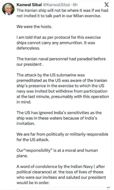 Post from Kanwal Sibal (ex Indian Foreign Minister) @KanwalSibal on X:

The Iranian ship will not be where it was if we had not invited it to talk part in our Milan exercise. We were the hosts.

I am told that as per protocol for this exercise ships cannot carry any ammunition. It was defenceless.

The Iranian naval personnel had paraded before our president .

The attack by the US submarine was premeditated as the US was aware of the Iranian ship's presence in the exercise to which the US navy was invited but withdrew from participation at the last minute, presumably with this operation
in mind.

The US has ignored India’s sensitivities as the ship was in these waters because of India’s invitation.

We are far from politically or militarily responsible for the US attack.

Our“responsibility” is at a moral and human plane.

A word of condolence by the Indian Navy (after political clearance) at the loss of lives of those who were our invitees and saluted our president would be in order.
