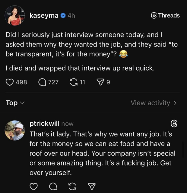 A post on Threads
Kaseyma
Did I seriously just interview someone today, and |
asked them why they wanted the job, and they said “to
be transparent, it's for the money”?
I died and wrapped that interview up real quick.

Ptrickwill 
That's it lady. That's why we want any job. It's
for the money so we can eat food and have a
roof over our head. Your company isn't special
or some amazing thing. It's a fucking job. Get
over yourself.

