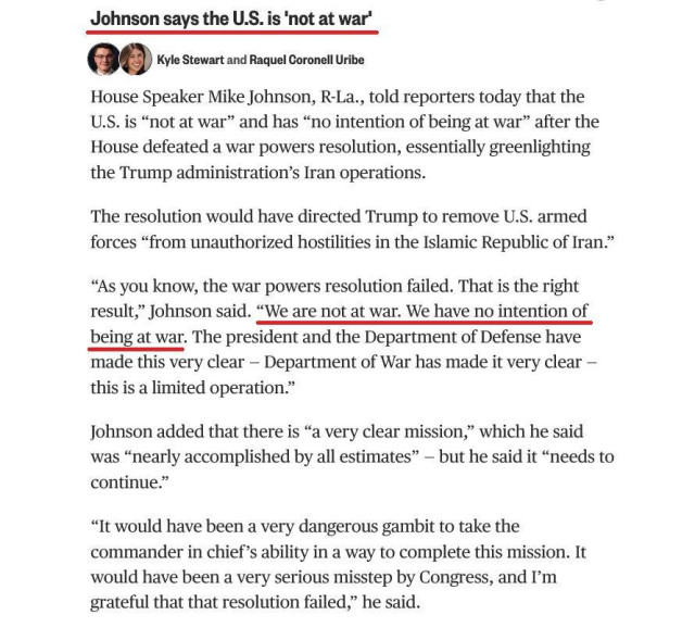 Johnson says the U.S. is 'not at war'
House Speaker Mike Johnson, R-La., told reporters today that the
U.S. is “not at war” and has “no intention of being at war” after the
House defeated a war powers resolution, essentially greenlighting
the Trump administration’s Iran operations.

The resolution would have directed Trump to remove U.S. armed
forces “from unauthorized hostilities in the Islamic Republic of Iran.”
“As you know, the war powers resolution failed. That is the right
result,” Johnson said. “We are not at war. We have no intention of
being at war. The president and the Department of Defense have
made this very clear — Department of War has made it very clear —
this is a limited operation.”

Johnson added that there is “a very clear mission,” which he said
was “nearly accomplished by all estimates” — but he said it “needs to
continue.”

“It would have been a very dangerous gambit to take the
commander in chief’s ability in a way to complete this mission. It
would have been a very serious misstep by Congress, and I'm
grateful that that resolution failed,” he said.
