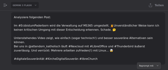 Chat in Mammouth. Oben Links steht "Gemini 3 Flash".
Darunter in einer Chat-Bubble:

"Analysiere folgenden Post:

Im #ErzbistumPaderborn wird die Verwaltung auf MS365 umgestellt. 🤦Unverständlicher Weise kann ich keinen kritischen Umgang mit dieser Entscheidung erkennen. Schade. 🤔

Untenstehendes Video zeigt, wie einfach (sogar technisch!) und besser souveräne Alternativen sein können.
Bei uns in @attendorn_katholisch läuft #Nexcloud mit #LibreOffice und #Thunderbird äußerst zuverlässig. Und verrückt: Mehrere arbeiten zufrieden(!) mit Linux... 🤯

#digitaleSouveränität #KircheDigitalSouverän #libreChurch"
