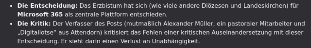 Zwei Listenpunkte:

"- Die Entscheidung: Das Erzbistum hat sich (wie viele andere Diözesen und Landeskirchen) für Microsoft 365 als zentrale Plattform entschieden.
- Die Kritik: Der Verfasser des Posts (mutmaßlich Alexander Müller, ein pastoraler Mitarbeiter und „Digitallotse“ aus Attendorn) kritisiert das Fehlen einer kritischen Auseinandersetzung mit dieser Entscheidung. Er sieht darin einen Verlust an Unabhängigkeit."