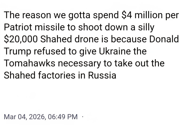 The reason we gotta spend $4 million per
Patriot missile to shoot down a silly
$20,000 Shahed drone is because Donald
Trump refused to give Ukraine the
Tomahawks necessary to take out the
Shahed factories in Russia

Mar 04, 2026, 06:49 PM
