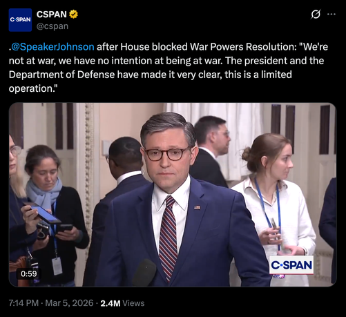 A screenshot of the Speaker of the House, Mike Johnson, looking somewhat bedraggled in his blue suit with a tie and glasses on.


caption:
"@cspan
@speakerlohnson after House blocked War Powers Resolution: "We're
not at war, we have no intention at being at war. The president and the
Department of Defense have made it very clear, this is a limited
operation."

7:14 PM Mar 5, 2026 - 2.4M Views"

Source:
https://media.universeodon.com/media_attachments/files/116/184/379/842/132/345/original/305dc54e47f28bb5.png
