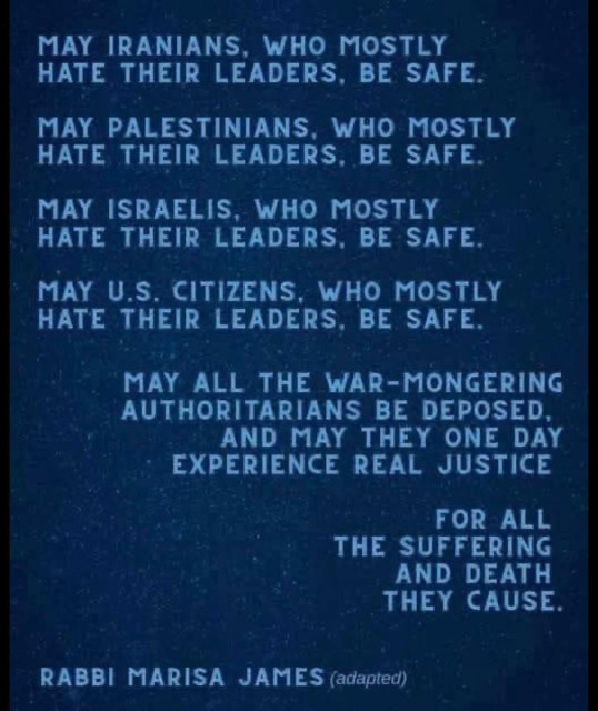 May Iranians, who mostly hate their leaders, be safe.

May Palestinians, who mostly hate their leaders, be safe.

May Israelis, who mostly hate their leaders, be safe.

May US citizens, who mostly hate their leaders, be safe.

May all the war-mongering authoritarians be deposed, and may they one day experience real justice

for all
the suffering
and death
they cause.

Rabbi Marisa James (adapted)