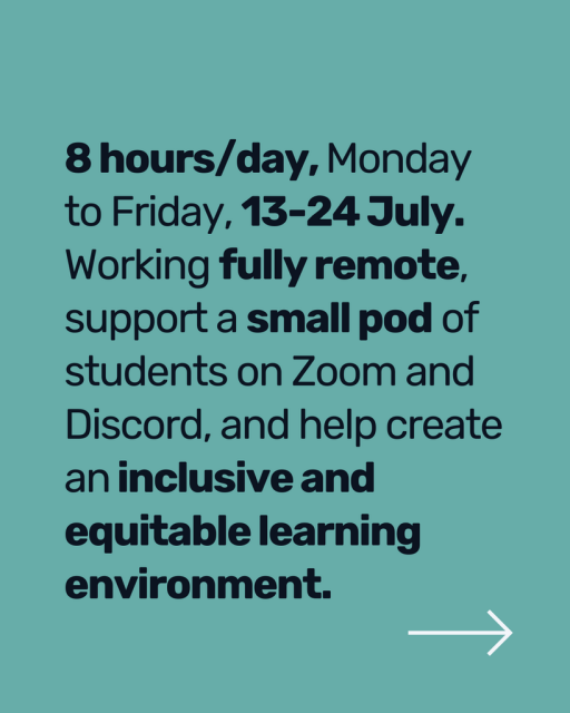 8 hours/day, Monday to Friday, 13-24 July.  Working fully remote, support a small pod of students on Zoom and Discord, and help create an inclusive and equitable learning environment.