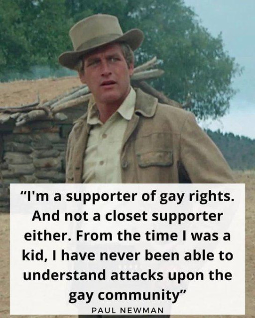 “I'm a supporter of gay rights.
And not a closet supporter
either. From the time | was a
kid, | have never been able to
understand attacks upon the
gay community”
PAUL NEWMAN
