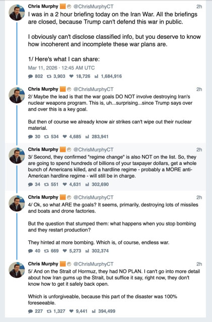 Tweets by Senator Chris Murphy: I was in a 2 hour briefing today on the Iran War. All the briefings are closed, because Trump can't defend this war in public.

I obviously can't disclose classified info, but you deserve to know how incoherent and incomplete these war plans are.

Here's what I can share:

Maybe the lead is that the war goals DO NOT involve destroying Iran's nuclear weapons program. This is, uh...surprising...since Trump says over and over this is a key goal.

But then of course we already know air strikes can't wipe out their nuclear material.

Second, they confirmed "regime change" is also NOT on the list. So, they are going to spend hundreds of billions of your taxpayer dollars, get a whole bunch of Americans killed, and a hardline regime - probably a MORE anti-American hardline regime - will still be in charge.

Ok, so what ARE the goals? It seems, primarily, destroying lots of missiles and boats and drone factories. 

But the question that stumped them: what happens when you stop bombing and they restart production?

They hinted at more bombing. Which is, of course, endless war.

And on the Strait of Hormuz, they had NO PLAN. I can't go into more detail about how Iran gums up the Strait, but suffice it say, right now, they don't know how to get it safely back open.

Which is unforgiveable, because this part of the disaster was 100% foreseeable.