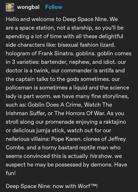 

Hello and welcome to Deep Space Nine. We

are a space station, not a starship, so you'll be
spending a lot of time with all these delightful
side characters like: bisexual fashion lizard.
hologram of Frank Sinatra. goblins. goblin comes
in 3 varieties: bartender, nephew, and idiot. our
doctor is a twink, our commander is antifa and
the captain talks to the gods sometimes. our
policeman is sometimes a liquid and the science
lady is part worm. we have many fine storylines,
such as: Goblin Does A Crime, Watch The
Irishman Suffer, or The Horrors Of War. As you
stroll along our promenade enjoying a raktajino
or delicious jumja stick, watch out for our
nefarious villains: Pope Karen. clones of Jeffrey
Combs. and a horny bastard reptile man who
seems convinced this is actually his show. we
suspect he may be possessed by demons. Have
fun!

Deep Space Nine: now with Worf™!
