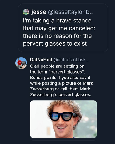 @DatNoFact on Bsky shows a pic of Mark Zuckerberg in his new clunky black AI stalker glasses and says "Glad people are settling on the term 'pervert glasses.' Bonus points if you also say it while posting a picture of Mark Zuckerberg or call them Mark Zuckeberg's pervert glasses.

User @jessetaylor says "I'm taking a brave stance that may get me cancelled: there is no reason for the pervert glasses to exist."