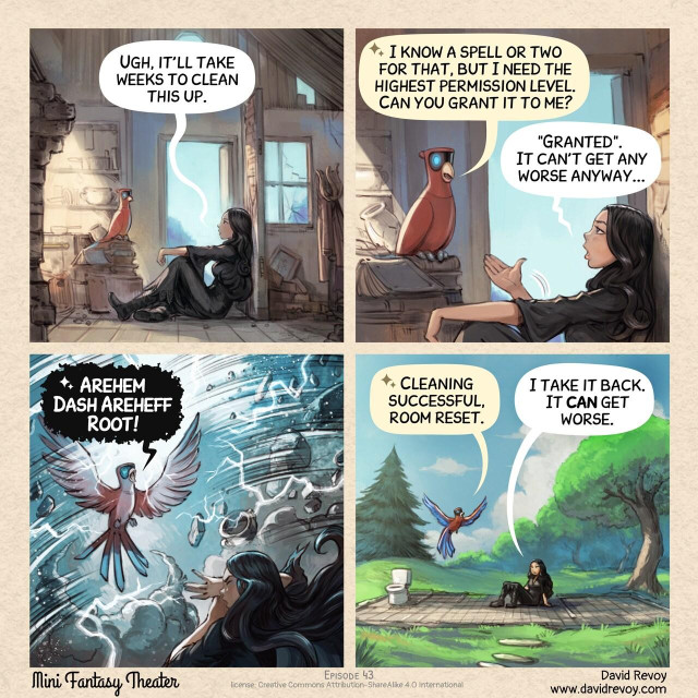 A comic in four panels:

Panel 1. The Gothic Sorceress stands in the middle of the ruins of her house, in the middle of the mess the floor; a consequence of the night with the Tree Spirits. She's looking overwhelmed. She talks a bit in the void, eyes lost in the distance. Her Avian Intelligence (AI) Parrot listen, perched on a wall in ruins.  
> Gothic Sorceress: "Ugh, it'll take weeks to clean this up."  

Panel 2. A closer zoom on the AI Parrot, replying to the Gothic Sorceress.  
> AI Parrot: "I know a spell or two for that, but I need the highest permission level. Can you grant it to me?"
> Gothic Sorceress: ""Granted." It can't get any worse anyway..."  

Panel 3. A tempest erupts inside the room, the AI Parrot flies in the middle like a majestic and all powerful bird: he is casting a spell loudly. Lightning flashes, cloud of dust are twirling, and many debries are flying. The Gothic Sorceress protect her face with her hands, in emergency.  
> AI Parrot: "Arehem Dash Areheff Root!"

Panel 4. The aftermath of the spell: only the floor of the house survived. Just the tiles on the floor, lost in the middle of the natures with trees and grass. The room are empty, except a toilet seat in a corner. The AI Parrot is proud of his work while the Gothic Sorceress stares at the scene, seating still dizzy after the tornado. She feels powerless in front of the result.  
> AI Parrot: "Cleaning successful, room reset."
> Gothic Sorceress: "I take it back. It **can** get worse."