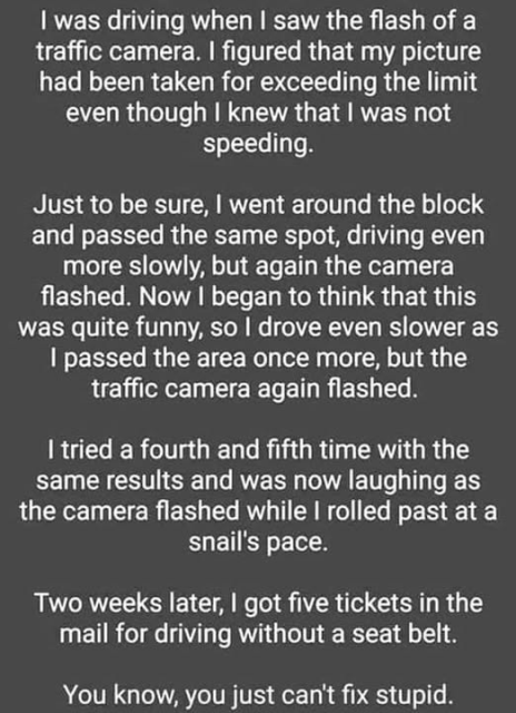 | was driving when | saw the flash of a
traffic camera. | figured that my picture
had been taken for exceeding the limit
even though | knew that | was not
speeding.

Just to be sure, | went around the block
and passed the same spot, driving even
more slowly, but again the camera
flashed. Now | began to think that this
was quite funny, so | drove even slower as
| passed the area once more, but the
traffic camera again flashed.

I tried a fourth and fifth time with the
same results and was now laughing as
the camera flashed while | rolled past at a
snail's pace.

Two weeks later, | got five tickets in the
mail for driving without a seat belt.
You know, you just can't fix stupid.

