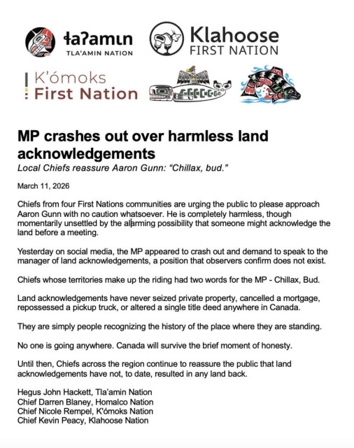 Screenshot of a statement from four First Nations governments on Vancouver Island. 
Title reads: MP crashes out over harmless land acknowledgements
Subtitle reads: Local Chiefs reassure Aaron Gunn: ''Chillax, bud.''

March 11, 2026

Chiefs from four First Nations communities are urging the public to please approach Aaron Gunn with no caution whatsoever. He is completely harmless, though momentarily unsettled by the alarming possibility that someone might acknowledge the land before a meeting.
Yesterday on social media, the MP appeared to crash out and demand to speak to the manager of land acknowledgements, a position that observers confirm does not exist.
Chiefs whose territories make up the riding had two words for the MP - Chillax, Bud.
Land acknowledgements have never seized private property, cancelled a mortgage, repossessed a pickup truck, or altered a single title deed anywhere in Canada.
They are simply people recognizing the history of the place where they are standing.
No one is going anywhere. Canada will survive the brief moment of honesty.
Until then, Chiefs across the region continue to reassure the public that land acknowledgements have not, to date, resulted in any land back.

Signed by
Hegus John Hackett, Tla'amin Nation
Chief Darren Blaney, Homalco Nation
Chief Nicole Rempel, K'ómoks Nation
Chief Kevin Peacy, Klahoose Nation