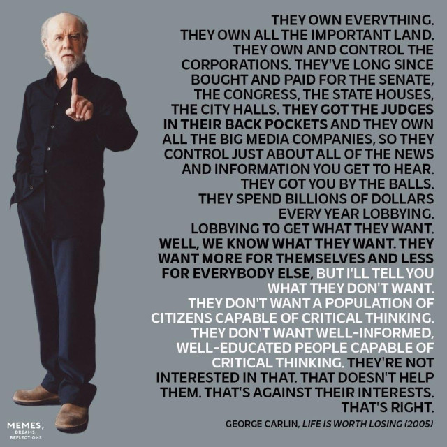 A meme with a photo of comedian George Carlin with an excerpt from his 2005 book, “Life Is Worth Losing.” 

THEY OWN EVERYTHING.
THEY OWN ALL THE IMPORTANT LAND.
THEY OWN AND CONTROL THE
CORPORATIONS. THEY'VE LONG SINCE BOUGHT AND PAID FOR THE SENATE, THE CONGRESS, THE STATE HOUSES, THE CITY HALLS. THEY GOT THE JUDGES IN THEIR BACK POCKETS AND THEY OWN ALL THE BIG MEDIA COMPANIES, SO THEY CONTROL JUST ABOUT ALL OF THE NEWS AND INFORMATION YOU GET TO HEAR.
THEY GOT YOU BY THE BALLS.
THEY SPEND BILLIONS OF DOLLARS
EVERY YEAR LOBBYING.
LOBBYING TO GET WHAT THEY WANT.
WELL, WE KNOW WHAT THEY WANT. THEY WANT MORE FOR THEMSELVES AND LESS FOR EVERYBODY ELSE, BUT I'LL TELL YOU
WHAT THEY DON'T WANT.
THEY DON'T WANT A POPULATION OF CITIZENS CAPABLE OF CRITICAL THINKING.
THEY DON'T WANT WELL-INFORMED, WELL-EDUCATED PEOPLE CAPABLE OF CRITICAL THINKING. THEY'RE NOT
INTERESTED IN THAT. THAT DOESN'T HELP THEM. THAT'S AGAINST THEIR INTERESTS.
THAT'S RIGHT.