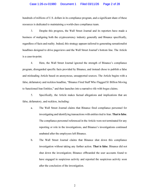 hundreds of millions of U.S. dollars in its compliance program, and a significant share of these resources is dedicated to maintaining a world-class compliance team. 3. Despite this progress, the Wall Street Journal and its reporters have made a business of maligning both the cryptocurrency industry generally and Binance specifically, regardless of facts and reality. Indeed, this strategy appears tailored to generating sensationalist headlines designed to drive pageviews and the Wall Street Journal's bottom line. The Article is a case-in-point. 4. Here, the Wall Street Journal ignored the strength of Binance's compliance program, disregarded specific facts provided by Binance, and instead chose to publish a false and misleading Article based on anonymous, unsupported sources. The Article begins with a false, defamatory and reckless headline, "Binance Fired Staff Who Flagged $1 Billion Moving to Sanctioned Iran Entities," and then launches into a narrative rife with bogus claims. 5. Specifically, the Article makes factual allegations and implications that are false, defamatory, and reckless, including: a. The Wall Street Journal claims that Binance fired compliance personnel for investigating and identifying transactions with entities tied to Iran. That is false. The compliance personnel referenced in the Article were not terminated for any reporting or role in the investigation