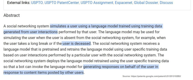 Screenshot of the abstract section of Meta patent US12513102B2:
A social networking system simulates a user using a language model trained using training data
generated from user interactions performed by that user. The language model may be used for
simulating the user when the user is absent from the social networking system, for example, when
the user takes a long break or if the user is deceased. The social networking system receives a
language model that is pretrained and retrains the language model using user specific training data
based on user interactions performed by a particular user with the social networking system. The
social networking system deploys the language model retrained using the user specific training data
so that a bot can invoke the language model for generating responses on behalf of the user in
response to content items posted by other users.