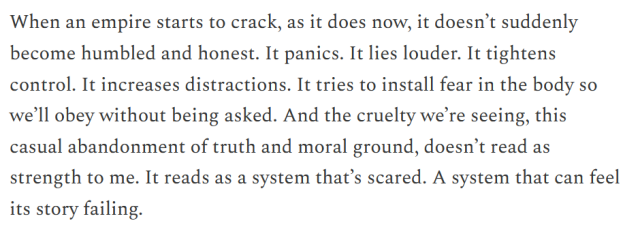 When an empire starts to crack, as it does now, it doesn’t suddenly become humbled and honest. It panics. It lies louder. It tightens control. It increases distractions. It tries to install fear in the body so we’ll obey without being asked. And the cruelty we’re seeing, this casual abandonment of truth and moral ground, doesn’t read as strength to me. It reads as a system that’s scared. A system that can feel its story failing.