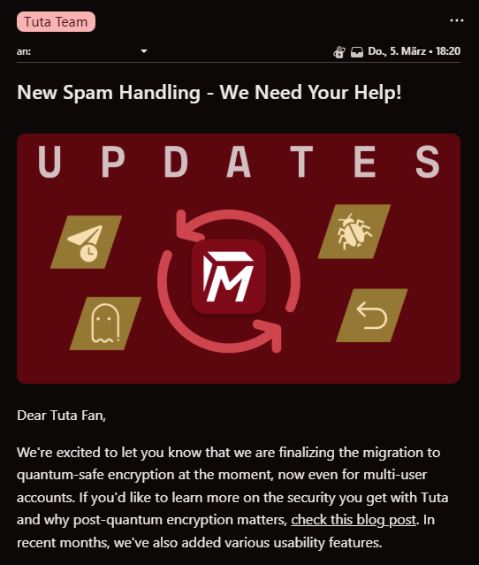 A screenshot of an email by the Tuta team, talking about spam handling and quantum-safe encryption.

New Spam Handling - We Need Your Help!

Dear Tuta Fan,

We're excited to let you know that we are finalizing the migration to quantum-safe encryption at the moment, now even for multi-user accounts. If you'd like to learn more on the security you get with Tuta and why post-quantum encryption matters, check this blog post. In recent months, we've also added various usability features.