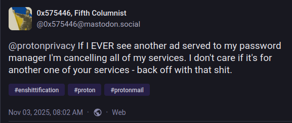 Screenshot of my toot from Nov 03,2025, 08:02 AM, reading:

@protonprivacy If | EVER see another ad served to my password
manager I'm cancelling all of my services. | don't care if it's for
another one of your services - back off with that shit.