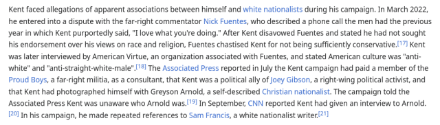 Kent faced allegations of apparent associations between himself and white nationalists during his campaign. In March 2022, he entered into a dispute with the far-right commentator Nick Fuentes, who described a phone call the men had the previous year in which Kent purportedly said, "I love what you're doing." After Kent disavowed Fuentes and stated he had not sought his endorsement over his views on race and religion, Fuentes chastised Kent for not being sufficiently conservative. Kent was later interviewed by American Virtue, an organization associated with Fuentes, and stated American culture was "anti-white" and "anti-straight-white-male". The Associated Press reported in July the Kent campaign had paid a member of the Proud Boys, a far-right militia, as a consultant, that Kent was a political ally of Joey Gibson, a right-wing political activist, and that Kent had photographed himself with Greyson Arnold, a self-described Christian nationalist. The campaign told the Associated Press Kent was unaware who Arnold was. In September, CNN reported Kent had given an interview to Arnold. In his campaign, he made repeated references to Sam Francis, a white nationalist writer.
