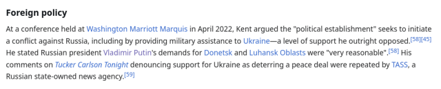 Foreign policy

At a conference held at Washington Marriott Marquis in April 2022, Kent argued the "political establishment" seeks to initiate a conflict against Russia, including by providing military assistance to Ukraine—a level of support he outright opposed. He stated Russian president Vladimir Putin's demands for Donetsk and Luhansk Oblasts were "very reasonable". His comments on Tucker Carlson Tonight denouncing support for Ukraine as deterring a peace deal were repeated by TASS, a Russian state-owned news agency.