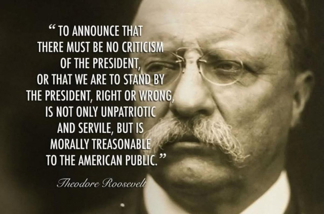 "TO ANNOUNCE THAT
THERE MUST BE NO CRITICISM OF THE PRESIDENT,
OR THAT WE ARE TO STAND BY THE PRESIDENT, RIGHT OR WRONG, IS NOT ONLY UNPATRIOTIC AND SERVILE, BUT IS MORALLY TREASONABLE TO THE AMERICAN PUBLIC." 

Theodore Roosevelt 

[sepia photo of Theodore Roosevelt]