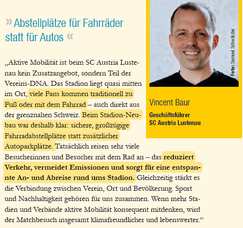Ausschnitt aus  VCÖ-Magazin Aktive Mobilität ist beim SC Austria Lustenau kein Zusatzangebot, sondern Teil der Vereins-DNA. Das Stadion liegt quasi mitten im Ort, viele Fans kommen traditionell zu Fuß oder mit dem Fahrrad – auch direkt aus der grenznahen Schweiz. Beim Stadion-Neubau war deshalb klar: sichere, großzügige Fahrradabstellplätze statt zusätzlicher Autoparkplätze. Tatsächlich reisen sehr viele Besucherinnen und Besucher mit dem Rad an – das reduziert Verkehr, vermeidet Emissionen und sorgt für eine entspannte An- und Abreise rund ums Stadion. Gleichzeitig stärkt es die Verbindung zwischen Verein, Ort und Bevölkerung. Sport und Nachhaltigkeit gehören für uns zusammen. Wenn mehr Stadien und Verbände aktive Mobilität konsequent mitdenken, wird der Matchbesuch insgesamt klimafreundlicher und lebenswerter.