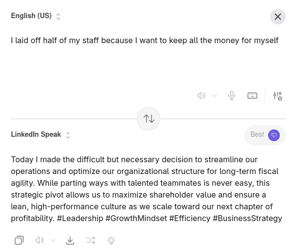 "I laid off half of my staff because I want to keep all the money for myself" becomes "Today I made the difficult but necessary decision to streamline our operations and optimize our organizational structure for long-term fiscal agility. While parting ways with talented teammates is never easy, this strategic pivot allows us to maximize shareholder value and ensure a lean, high-performance culture as we scale toward our next chapter of profitability. #Leadership #GrowthMindset #Efficiency #BusinessStrategy"