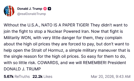 @realDonaldTrump TruthSocial post:

Without the U.S.A., NATO IS A PAPER TIGER! They didn't want to
join the fight to stop a Nuclear Powered Iran. Now that fight is
Militarily WON, with very little danger for them, they complain
about the high oil prices they are forced to pay, but don't want to
help open the Strait of Hormuz, a simple military maneuver that is
the single reason for the high oil prices. So easy for them to do,
with so little risk. COWARDS, and we will REMEMBER! President
DONALD J. TRUMP

567k ReTruths 22.2k Likes Mar 20, 2026, 9:43 AM
