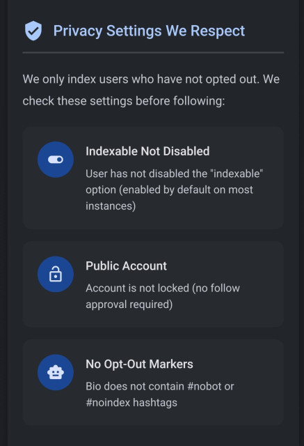 Privacy Settings We Respect - section on their website:

We only index users who have not opted out. We check these settings before following:

Indexable Not Disabled

User has not disabled the "indexable" option (enabled by default on most instances)

Public Account

Account is not locked (no follow approval required)

No Opt-Out Markers

Bio does not contain #nobot or #noindex hashtags