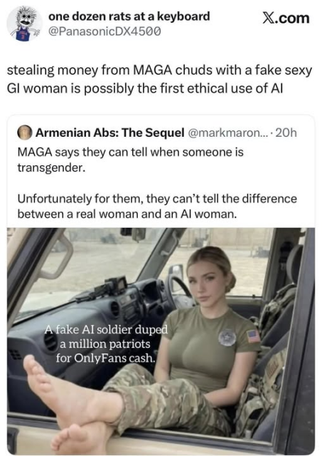 Image of a woman in camoflage and bare feet in the cab of a military vehicle:
A face AI soldier duped a million patriots for OnlyFans cash.

MAGA says they can tell when someone is transgender.
Unfortunately for them, they can't tell the difference between a real woman and an AI woman.

stealing money fronm MAGA chuds with a fake sexy GI woman is possibly the first ethical use of AI