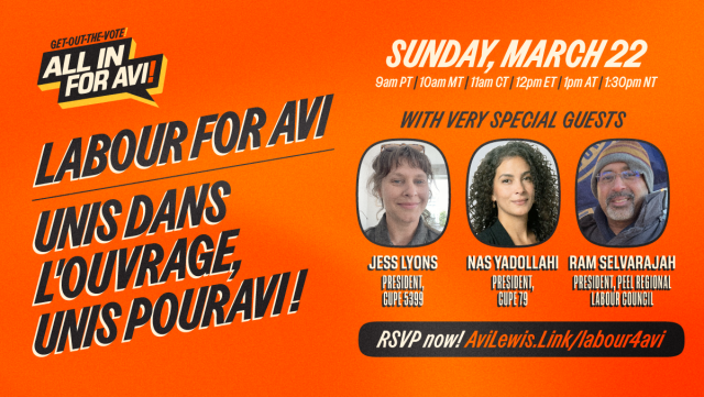 Graphic for an Avi Lewis event. Labour for Avi (French: Unis dans l'ouvrage, unis pour Avi!). Sunday, March 22nd at 9am PT / 10am MT / 11am CT / 12pm ET / 1pm AT / 1:30pm NT. With very special guests Jess Lyons (President of CUPE 5399), Nas Yadollahi (President of CUPE 79), and Ram Selvarajah (President of the Peel Regional Labour Council). RSVP now: AviLewis.Link/labour4avi. 