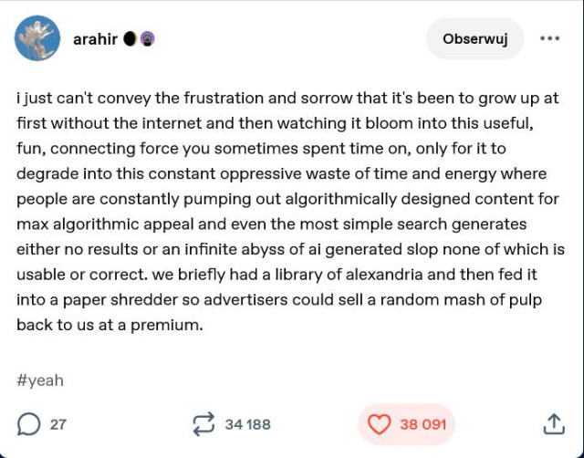 Tumblr post by arahir 
i just can't convey the frustration and sorrow that it's been to grow up at
first without the internet and then watching it bloom into this useful,
fun, connecting force you sometimes spent time on, only for it to
degrade into this constant oppressive waste of time and energy where
people are constantly pumping out algorithmically designed content for
max algorithmic appeal and even the most simple search generates
either no results or an infinite abyss of ai generated slop none of which is
usable or correct. we briefly had a library of alexandria and then fed it
into a paper shredder so advertisers could sell a random mash of pulp
back to us at a premium.