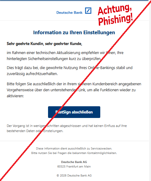 Screenshot einer E-Mail mit Logo der Deutschen Bank und Text: "
Information zu Ihren Einstellungen
Sehr geehrte Kundin, sehr geehrter Kunde,

im Rahmen einer technischen Aktualisierung empfehlen wir Ihnen, Ihre hinterlegten Sicherheitseinstellungen kurz zu überprüfen.

Dies trägt dazu bei, die gewohnte Nutzung Ihres Online-Bankings stabil und zuverlässig aufrechtzuerhalten.

Bitte folgen Sie ausschließlich der in Ihrem sicheren Kundenbereich angegebenen Vorgehensweise über den untenstehenden Link, um alle Funktionen wieder zu aktivieren:

BestSign abschließen
Der Vorgang ist in wenigen Schritten abgeschlossen und hat keinen Einfluss auf Ihre bestehenden Daten oder Einstellungen.

Diese Information dient ausschließlich zu Servicezwecken.
Bitte nutzen Sie bei Fragen die bekannten Kontaktmöglichkeiten.

Deutsche Bank AG
60325 Frankfurt am Main

© 2026 Deutsche Bank AG"