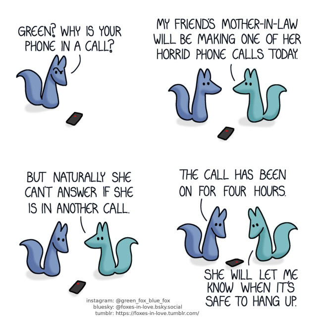 A comic of two foxes, one of whom is blue, the other is green. In this one, Blue spots Green's phone on the floor, with a red dot visible on the screen. Blue: Green? Why is your phone in a call?  Green appears, and the two foxes look at each other. Green: My friend's mother-in-law will be making one of her horrid phone calls today.  Blue glances at the phone as Green continues to explain. Green: But naturally she can't answer if she is in another call.  Blue and Green both turn to look at the phone. Blue: The call has been on for four hours. Green: She will let me know when it's safe to hang up.