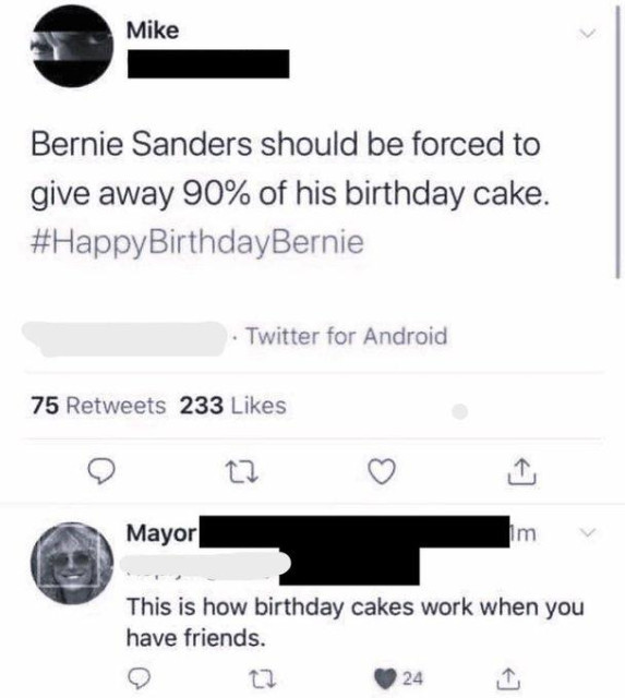 Screenshot of a twitter conversation.
Mike (avatar: the eyes of a man looking angrily)“Bernie Sanders should be forced to give away 90% of his birthday cake. #HappyBirthdayBernie
Reply by Mayor (avatar: the face of a middle age white woman smiling)
“This is how birthday cakes work when you have friends.”