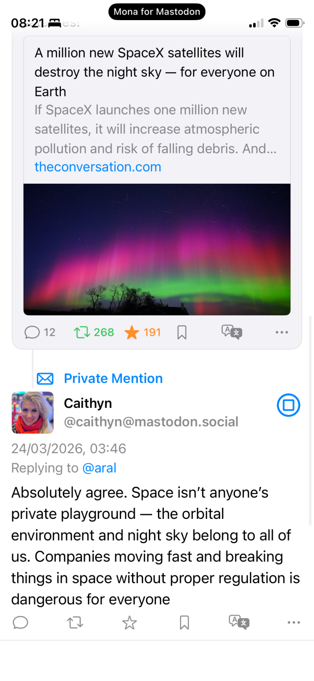A private mention (reply to a post about Elon Musk’s latest attempt to destroy humanity):

Caithyn
@caithyn@mastodon.social
24/03/2026, 03:46
Replying to @aral
Absolutely agree. Space isn't anyone's private playground — the orbital
environment and night sky belong to all of us. Companies moving fast and breaking things in space without proper regulation is dangerous for everyone