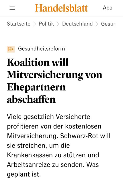 = Handelsblatt Abo
Startseite > Politik > Deutschland > Gest
H+ Gesundheitsreform

Koalition will
Mitversicherung von
Ehepartnern
abschaffen

Viele gesetzlich Versicherte
profitieren von der kostenlosen
Mitversicherung. Schwarz-Rot will
sie streichen, um die
Krankenkassen zu stützen und
Arbeitsanreize zu senden. Was
geplant ist.
