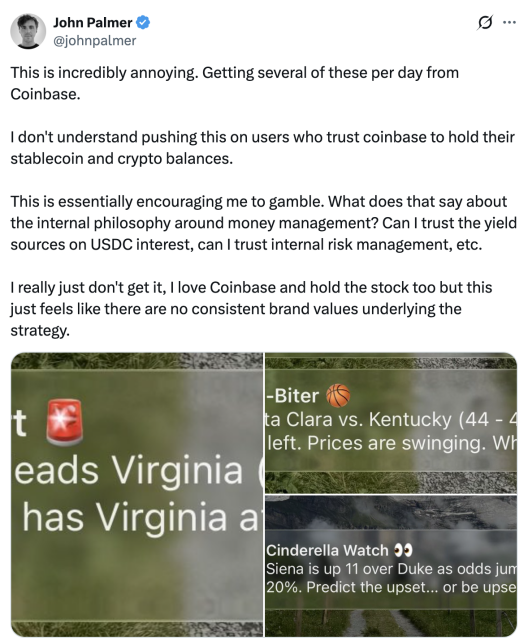 Tweet by John Palmer @johnpalmer:&nbsp;This is incredibly annoying. Getting several of these per day from Coinbase.  I don't understand pushing this on users who trust coinbase to hold their stablecoin and crypto balances.  This is essentially encouraging me to gamble. What does that say about the internal philosophy around money management? Can I trust the yield sources on USDC interest, can I trust internal risk management, etc.  I really just don't get it, I love Coinbase and hold the stock too but this just feels like there are no consistent brand values underlying the strategy.