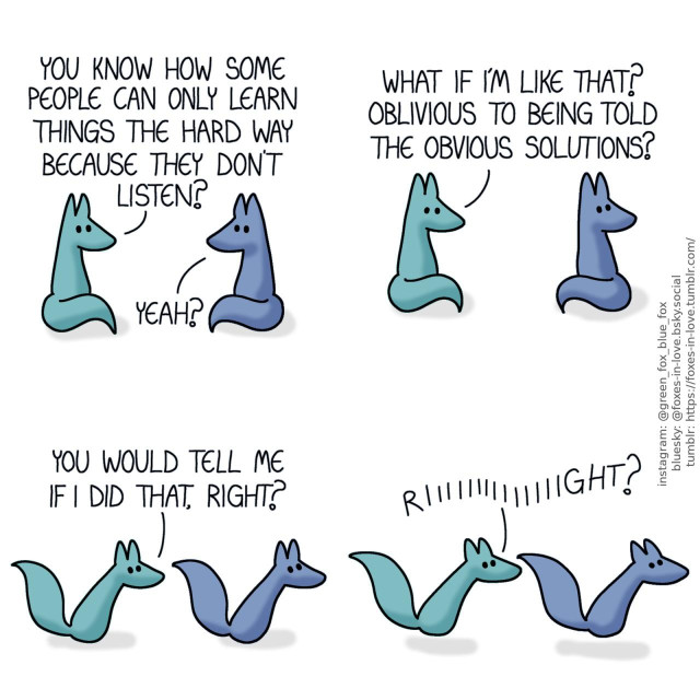 A comic of two foxes, one of whom is blue, the other is green. In this one, Blue and Green are sitting around and talking. Green: You know how some people can only learn things the hard way because they don't listen? Blue: Yeah?  Green continues pondering as Blue glances over his shoulder, as if scanning for escape routes. Green: What if I'm like that? Oblivious to being told the obvious solutions?  Blue begins walking away at a brisk pace, as Green follows him. Green: You would tell me if I did that, right?  Blue takes off unning, while Green continues pursuit at a matching speed. Green: Riiiiiight?
