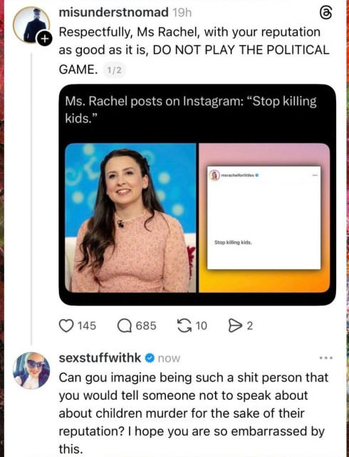 [Headline]
Ms. Rachel posts on Instagram: "stop killing kids"

[1st reply]
Respectfully, Ms Rachel, with your reputation as good as it is, do not play the political game!

[2nd reply]
Can you imagine being such a shit person that you would tell someone not to speak out about child murder for the sake of their reputation? I hope you are so embarrassed by this