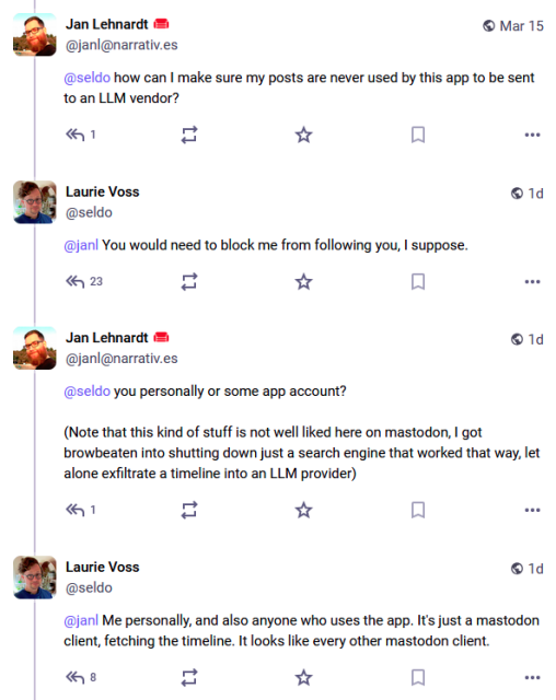 Alt text: screenshot of Mastodon conversation:

Jan Lehnardt @janl@narrativ.es Mar 15
@seldo how can I make sure my posts are never used by this app to be sent to an LLM vendor?
.
Laurie Voss @seldo @janl You would need to block me from following you, I suppose.

Jan Lehnardt @janl@narrativ.es @seldo you personally or some app account?
(Note that this kind of stuff is not well liked here on mastodon, I got browbeaten into shutting down just a search engine that worked that way, let alone exfiltrate a timeline into an LLM provider)

Laurie Voss @seldo
@jan Me personally, and also anyone who uses the app. It's just a mastodon client, fetching the timeline. It looks like every other mastodon client.