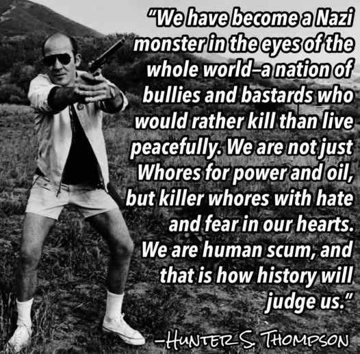 "We have become a Nazi monster in the eyes of the whole world -- a nation of bullies and bastards who would rather kill than live peacefully. We are not just whores for power and oil, but killer whores with hate and fear in our hearts. We are human scum, and that is how history will judge us."

-- Hunter S. Thompson