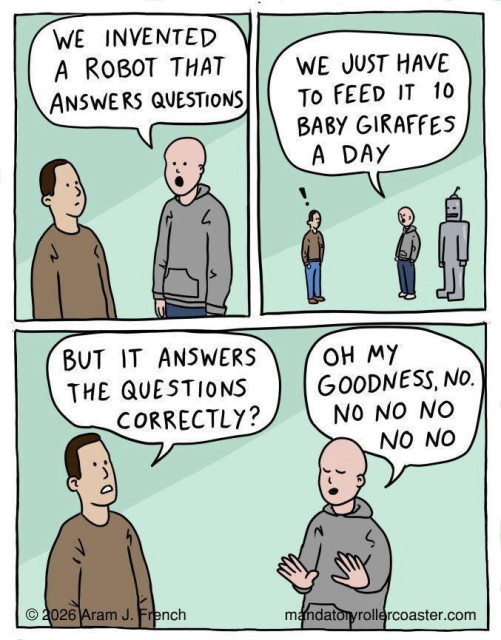 Cartoon of two men talking about AI
Person A WE INVENTED A ROBOT THAT ANSWERS QUESTIONS
WE JUST HAVE To FEED IT 10 BABY GIRAFFES A DAY
Perosn B BUT IT ANSWERS THE QUESTIONS CORRECTLY?
Perosn A OH MY GOODNESS, NO. No NO NO NO NO