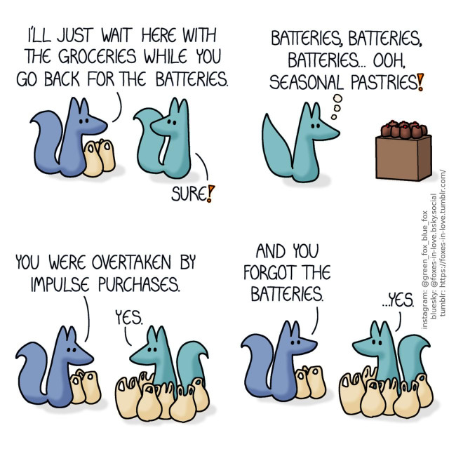 A comic of two foxes, one of whom is blue, the other is green. In this one, Blue is sitting next to three full grocery bags as Green is looking at him over his shoulder, already on his way. Blue: I'll just wait here with the groceries while you go back for the batteries. Green: Sure!  Inside the grocery store, Green spots a display of tempting-looking pastries. Green, in thought: Batteries, batteries, batteries... Ooh, seasonal pastries!  As Green returns, hauling a comically large number of grocery bags, Blue looks at them with an unreadable look on his face. Blue: You were overtaken by impulse purchases. Green: Yes.  Blue turns his gaze back to Green, who looks back to him without a hint of regret or embarrassment in his eyes. Blue: And you forgot the batteries. Green: ...Yes.