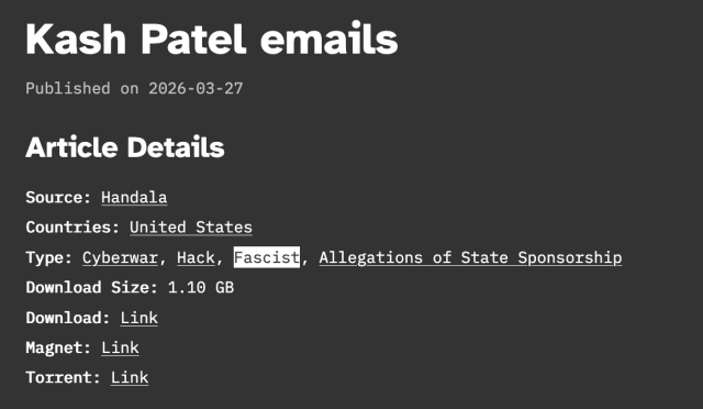 Kash Patel emails

Published on 2026-03-27
Article Details

Source: Handala

Countries: United States

Type: Cyberwar, Hack, Fascist, Allegations of State Sponsorship

Download Size: 1.10 GB

Download: Link

Magnet: Link

Torrent: Link
