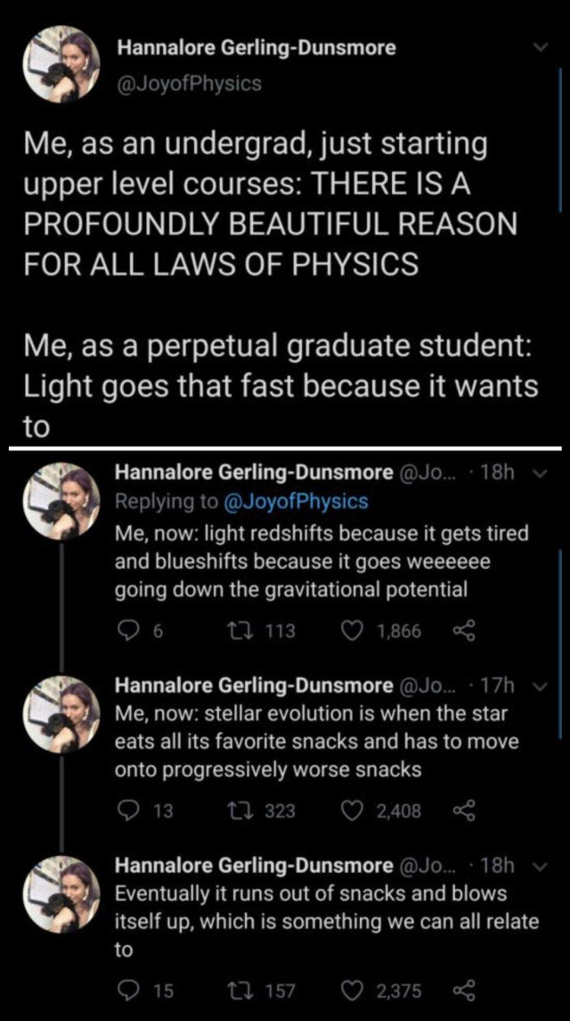 A series of (presumably) Twitter posts by Hannalore Gerling-Dunsmore @JoyOfPhysics

Me, as an undergrad, just starting upper level courses: THERE IS A PROFOUNDLY BEAUTIFUL REASON FOR ALL LAWS OF PHYSICS

Me, as a perpetual graduate student: Light goes that fast because it wants to. 

Me now: light redshifts because it gets tired and blueshifts because it goes weeeeeeeeee going down the gravitational potential 

Me, now: stellar evolution is when the star eats all its favorite snacks and has to move on to progressively worse snacks 

Eventually it runs out of snacks and blows itself up, which is something we can all relate to